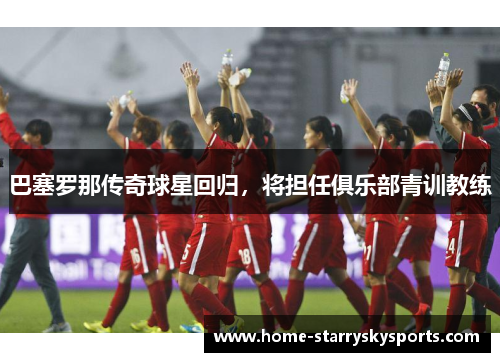 巴塞罗那传奇球星回归，将担任俱乐部青训教练